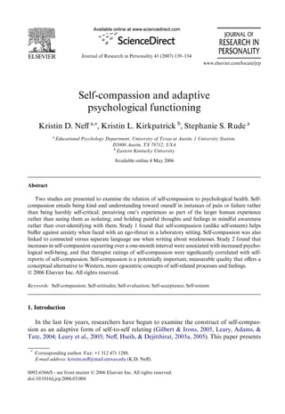 Journal of Research in Personality 41 (2007) 139–154 
www.elsevier.com/locate/jrp 
Self-compassion and adaptive 
psychological functioning 
Kristin D. NeV a,¤, Kristin L. Kirkpatrick b, Stephanie S. Rude a 
a Educational Psychology Department, University of Texas at Austin, 1 University Station, 
D5800 Austin, TX 78712, USA 
b Eastern Kentucky University 
Available online 4 May 2006 
Abstract 
Two studies are presented to examine the relation of self-compassion to psychological health. Self-compassion 
entails being kind and understanding toward oneself in instances of pain or failure rather 
than being harshly self-critical; perceiving one’s experiences as part of the larger human experience 
rather than seeing them as isolating; and holding painful thoughts and feelings in mindful awareness 
rather than over-identifying with them. Study 1 found that self-compassion (unlike self-esteem) helps 
buVer against anxiety when faced with an ego-threat in a laboratory setting. Self-compassion was also 
linked to connected versus separate language use when writing about weaknesses. Study 2 found that 
increases in self-compassion occurring over a one-month interval were associated with increased psycho-logical 
well-being, and that therapist ratings of self-compassion were signiWcantly correlated with self-reports 
of self-compassion. Self-compassion is a potentially important, measurable quality that oVers a 
conceptual alternative to Western, more egocentric concepts of self-related processes and feelings. 
© 2006 Elsevier Inc. All rights reserved. 
Keywords: Self-compassion; Self-attitudes; Self-evaluation; Self-acceptance; Self-esteem 
1. Introduction 
In the last few years, researchers have begun to examine the construct of self-compas-sion 
as an adaptive form of self-to-self relating (Gilbert & Irons, 2005, Leary, Adams, & 
Tate, 2004; Leary et al., 2005; NeV, Hseih, & Dejitthirat, 2003a, 2005). This paper presents 
* Corresponding author. Fax: +1 512 471 1288. 
E-mail address: kristin.neV@mail.utexas.edu (K.D. NeV). 
0092-6566/$ - see front matter © 2006 Elsevier Inc. All rights reserved. 
doi:10.1016/j.jrp.2006.03.004 
 