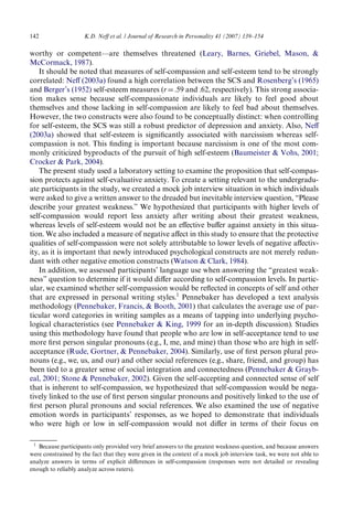 142 K.D. NeV et al. / Journal of Research in Personality 41 (2007) 139–154 
worthy or competent—are themselves threatened (Leary, Barnes, Griebel, Mason, & 
McCormack, 1987). 
It should be noted that measures of self-compassion and self-esteem tend to be strongly 
correlated: NeV (2003a) found a high correlation between the SCS and Rosenberg’s (1965) 
and Berger’s (1952) self-esteem measures (rD.59 and .62, respectively). This strong associa-tion 
makes sense because self-compassionate individuals are likely to feel good about 
themselves and those lacking in self-compassion are likely to feel bad about themselves. 
However, the two constructs were also found to be conceptually distinct: when controlling 
for self-esteem, the SCS was still a robust predictor of depression and anxiety. Also, NeV 
(2003a) showed that self-esteem is signiWcantly associated with narcissism whereas self-compassion 
is not. This Wnding is important because narcissism is one of the most com-monly 
criticized byproducts of the pursuit of high self-esteem (Baumeister & Vohs, 2001; 
Crocker & Park, 2004). 
The present study used a laboratory setting to examine the proposition that self-compas-sion 
protects against self-evaluative anxiety. To create a setting relevant to the undergradu-ate 
participants in the study, we created a mock job interview situation in which individuals 
were asked to give a written answer to the dreaded but inevitable interview question, “Please 
describe your greatest weakness.” We hypothesized that participants with higher levels of 
self-compassion would report less anxiety after writing about their greatest weakness, 
whereas levels of self-esteem would not be an eVective buVer against anxiety in this situa-tion. 
We also included a measure of negative aVect in this study to ensure that the protective 
qualities of self-compassion were not solely attributable to lower levels of negative aVectiv-ity, 
as it is important that newly introduced psychological constructs are not merely redun-dant 
with other negative emotion constructs (Watson & Clark, 1984). 
In addition, we assessed participants’ language use when answering the “greatest weak-ness” 
question to determine if it would diVer according to self-compassion levels. In partic-ular, 
we examined whether self-compassion would be reXected in concepts of self and other 
that are expressed in personal writing styles.1 Pennebaker has developed a text analysis 
methodology (Pennebaker, Francis, & Booth, 2001) that calculates the average use of par-ticular 
word categories in writing samples as a means of tapping into underlying psycho-logical 
characteristics (see Pennebaker & King, 1999 for an in-depth discussion). Studies 
using this methodology have found that people who are low in self-acceptance tend to use 
more Wrst person singular pronouns (e.g., I, me, and mine) than those who are high in self-acceptance 
(Rude, Gortner, & Pennebaker, 2004). Similarly, use of Wrst person plural pro-nouns 
(e.g., we, us, and our) and other social references (e.g., share, friend, and group) has 
been tied to a greater sense of social integration and connectedness (Pennebaker & Grayb-eal, 
2001; Stone & Pennebaker, 2002). Given the self-accepting and connected sense of self 
that is inherent to self-compassion, we hypothesized that self-compassion would be nega-tively 
linked to the use of Wrst person singular pronouns and positively linked to the use of 
Wrst person plural pronouns and social references. We also examined the use of negative 
emotion words in participants’ responses, as we hoped to demonstrate that individuals 
who were high or low in self-compassion would not diVer in terms of their focus on 
1 Because participants only provided very brief answers to the greatest weakness question, and because answers 
were constrained by the fact that they were given in the context of a mock job interview task, we were not able to 
analyze answers in terms of explicit diVerences in self-compassion (responses were not detailed or revealing 
enough to reliably analyze across raters). 
 