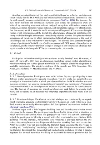 K.D. NeV et al. / Journal of Research in Personality 41 (2007) 139–154 147 
Another important feature of this study was that it allowed us to further establish con-struct 
validity for the SCS. With any self-report scale it is important to demonstrate that 
the scale actually measures what it intends to measure (McCrae, 1994). For instance, the 
SCS never mentions self-compassion explicitly, and instead self-compassion levels are 
inferred by examining responses to items designed to tap into self-kindness versus self-judgment, 
common humanity versus isolation, and mindfulness versus over-identiWcation. 
For this reason, we felt it would be useful to compare self-reported SCS scores to therapist 
ratings of self-compassion, and the Gestalt two-chair exercise aVorded an excellent oppor-tunity 
to obtain therapist assessments. Immediately after the exercise, therapists rated their 
impressions of the degree to which participants exhibited self-compassion at the start of 
the dialogue and at the completion of the dialogue. This allowed us to compare therapist 
ratings of participants’ initial levels of self-compassion with SCS scores obtained prior to 
the exercise, and to compare therapist ratings of changes in self-compassion observed dur-ing 
the exercise with changes in SCS scores occurring after the exercise. 
3.1. Methods 
Participants included 40 undergraduate students, mainly female (2 men; 38 women; M 
age 21.05 years; SDD1.05) from an educational-psychology subject pool at a large South-western 
university (the skewed gender distribution was the result of random assignment of 
available participants). The ethnic breakdown of the sample was 50% Caucasian, 23% 
Asian, 20% Hispanic, 5% Mixed Ethnicity, and 3% Other. 
3.1.1. Procedures 
3.1.1.1. General procedure. Participants were led to believe they were participating in two 
diVerent studies conducted by separate researchers. The Wrst study was described as an 
investigation into self-attitudes, in which participants Wlled out the SCS and other outcome 
measures on-line at two separate time periods approximately one month apart. The second 
study was described as an investigation of a Gestalt two-chair exercise for conXict resolu-tion. 
The Wrst set of measures was completed about one week before the exercise took 
place, and the second set of measures was completed approximately three weeks after the 
exercise. 
3.1.1.2. Two-chair dialogue. The Gestalt two-chair dialogue was conducted by an experi-enced 
counseling graduate student (there were two therapists in total), following a stan-dard 
protocol as set out by Greenberg (for a full description of the two-chair method, see 
Clarke  Greenberg, 1986). 
Sessions began with a brief rapport-building time and introduction to what would 
take place in the session. The participant was then asked to think about a situation in 
which he/she was self-critical. Once that perspective or “voice” was deWned, the therapist 
helped the participant to identify a second voice that responded to the criticism. With 
guidance from the therapist, participants then conducted a dialogue between the two 
voices, alternating between two designated chairs when speaking from each perspective. 
After the conXict was well-established, the therapist began coaching the two voices in 
noticing and “really hearing” the feelings of the other. The dialogue was terminated when 
the therapist determined that the conXict had reached some resolution, or when it became 
apparent that no such resolution was likely to occur (this is standard procedure for the 
 