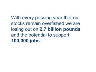 With every passing year that our
stocks remain overfished we are
losing out on 2.7 billion pounds
and the potential to support
100,000 jobs.
 