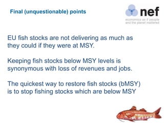 Final (unquestionable) points



EU fish stocks are not delivering as much as
they could if they were at MSY.

Keeping fish stocks below MSY levels is
synonymous with loss of revenues and jobs.

The quickest way to restore fish stocks (bMSY)
is to stop fishing stocks which are below MSY
 