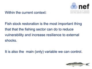 Within the current context:


Fish stock restoration is the most important thing
that that the fishing sector can do to reduce
vulnerability and increase resilience to external
shocks.


It is also the main (only) variable we can control.
 