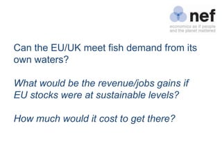 Can the EU/UK meet fish demand from its
own waters?

What would be the revenue/jobs gains if
EU stocks were at sustainable levels?

How much would it cost to get there?
 