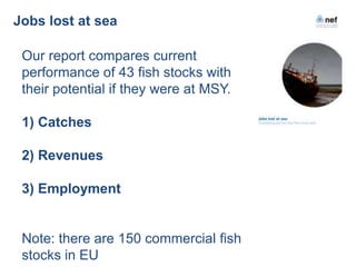 Jobs lost at sea

 Our report compares current
 performance of 43 fish stocks with
 their potential if they were at MSY.

 1) Catches

 2) Revenues

 3) Employment


 Note: there are 150 commercial fish
 stocks in EU
 