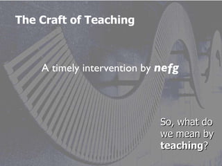 The Craft of Teaching A timely intervention by  nefg So, what do we mean by  teaching ? 