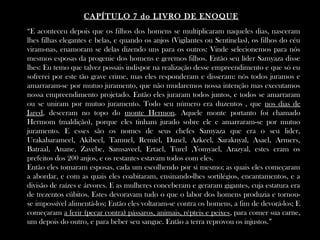 “E aconteceu depois que os filhos dos homens se multiplicaram naqueles dias, nasceram
lhes filhas elegantes e belas, e quando os anjos (Vigilantes ou Sentinelas), os filhos do céu
viram-nas, enamoram se delas dizendo uns para os outros: Vinde selecionemos para nós
mesmos esposas da progenie dos homens e geremos filhos. Então seu líder Samyaza disse
lhes: Eu temo que talvez possais indispor na realização desse empreendimento e que só eu
sofrerei por este tão grave crime, mas eles responderam e disseram: nós todos juramos e
amarraram-se por mutuo juramento, que não mudaremos nossa intenção mas executamos
nossa empreendimento projetado. Então eles juraram todos juntos, e todos se amarraram
ou se uniram por mutuo juramento. Todo seu número era duzentos , que nos dias de
Jared, desceram no topo do monte Hermon. Aquele monte portanto foi chamado
Hermom (maldição), porque eles tinham jurado sobre ele e amarraram-se por mutuo
juramento. E esses são os nomes de seus chefes Samyaza que era o seu lider,
Urakabarameel, Akibeel, Tamuel, Remiel, Danel, Azkeel, Saraknyal, Asael, Armers,
Batraal, Anane, Zavebe, Samsaveel, Ertael, Turel ,Yomyael, Arazyal, estes eram os
prefeitos dos 200 anjos, e os restantes estavam todos com eles.
Então eles tomaram esposas, cada um escolhendo por si mesmo; as quais eles começaram
a abordar, e com as quais eles coabitaram, ensinando-lhes sortilégios, encantamentos, e a
divisão de raízes e árvores. E as mulheres conceberam e geraram gigantes, cuja estatura era
de trezentos cúbitos. Estes devoravam tudo o que o labor dos homens produzia e tornou-
se impossível alimentá-los; Então eles voltaram-se contra os homens, a fim de devorá-los; E
começaram a ferir (pecar contra) pássaros, animais, répteis e peixes, para comer sua carne,
um depois do outro, e para beber seu sangue. Então a terra reprovou os injustos.”
CAPÍTULO 7 do LIVRO DE ENOQUE
 