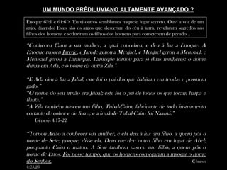 UM MUNDO PRÉDILUVIANO ALTAMENTE AVANÇADO ?
“Conheceu Caim a sua mulher, a qual concebeu, e deu à luz a Enoque. A
Enoque nasceu Jarede, e Jarede gerou a Meujael, e Meujael gerou a Metusael, e
Metusael gerou a Lameque. Lameque tomou para si duas mulheres: o nome
duma era Ada, e o nome da outra Zila.”
“E Ada deu à luz a Jabal; este foi o pai dos que habitam em tendas e possuem
gado.”
“O nome do seu irmão era Jubal; este foi o pai de todos os que tocam harpa e
flauta.”
“A Zila também nasceu um filho, Tubal-Caim, fabricante de todo instrumento
cortante de cobre e de ferro; e a irmã de Tubal-Caim foi Naamá.”
Gênesis 4:17-22
“Tornou Adão a conhecer sua mulher, e ela deu à luz um filho, a quem pôs o
nome de Sete; porque, disse ela, Deus me deu outro filho em lugar de Abel;
porquanto Caim o matou. A Sete também nasceu um filho, a quem pôs o
nome de Enos. Foi nesse tempo, que os homens começaram a invocar o nome
do Senhor. Gênesis
4:25,26
Enoque 63:1 e 64:6 > "Eu vi outros semblantes naquele lugar secreto. Ouvi a voz de um
anjo, dizendo: Estes são os anjos que desceram do céu à terra, revelaram segredos aos
filhos dos homens e seduziram os filhos dos homens para cometerem de pecado...
 