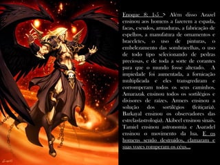 Enoque 8: 1-5 > Além disso Azazel
ensinou aos homens a fazerem a espada,
facas, escudos, armaduras, a fabricação de
espelhos, a manufatura de ornamentos e
braceletes, o uso de pinturas, o
embelezamento das sombracelhas, o uso
de todo tipo selecionando de pedras
preciosas, e de toda a sorte de corantes
para que o mundo fosse alterado. A
impiedade foi aumentada, a fornicação
multiplicada e eles transgrediram e
corromperam todos os seus caminhos.
Amarazak ensinou todos os sortilégios e
divisores de raízes. Armers ensinou a
solução dos sortilégios (feitiçaria).
Barkayal ensinou os observadores das
estrelas(astrologia). Akibeel ensinou sinais.
Tamiel ensinou astronomia e Asaradel
ensinou o movimento da lua. E os
homens sendo destruídos, clamaram e
suas vozes romperam os céus...
 
