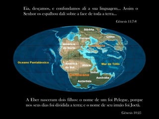 Eia, desçamos, e confundamos ali a sua linguagem... Assim o
Senhor os espalhou dali sobre a face de toda a terra...
Gênesis 11:7-8
A Eber nasceram dois filhos: o nome de um foi Pelegue, porque
nos seus dias foi dividida a terra; e o nome de seu irmão foi Joctã.
Gênesis 10:25
 