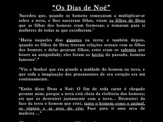 'Sucedeu que, quando os homens começaram a multiplicar-se
sobre a terra, e lhes nasceram filhas, viram os filhos de Deus
que as filhas dos homens eram formosas; e tomaram para si
mulheres de todas as que escolheram.''
''Havia naqueles dias gigantes na terra; e também depois,
quando os filhos de Deus tiveram relações sexuais com as filhas
dos homens e delas geraram filhos; estes eram os valentes que
houve na antiguidade; eles foram os heróis do passado, homens
famosos‘.”
“Viu o Senhor que era grande a maldade do homem na terra, e
que toda a imaginação dos pensamentos de seu coração era má
continuamente.
“Então disse Deus a Noé: O fim de toda carne é chegado
perante mim; porque a terra está cheia da violência dos homens;
eis que os destruirei juntamente com a terra... Destruirei da
face da terra o homem que criei, tanto o homem como o animal,
os répteis e as aves do céu; Faze para ti uma arca de
madeira ...”
“Os Dias de Noé”
 