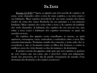 Enoque 15: 8-10 >“Agora, os gigantes que têm nascido de espírito e de
carne, serão chamados sobre a terra de maus espíritos, e na terra estará a
sua habitação. Maus espíritos procederão de sua carne, porque eles foram
criados de cima; dos santos Sentinelas foi seu princípio e a sua primeira
fundação. Maus espíritos eles serão sobre a terra, e de espíritos da maldade
eles serão chamados. A habitação dos espíritos do céu será no céu, mas
sobre a terra estará a habitação dos espíritos terrestriais, os quais são
nascidos na terra.
Os espíritos dos gigantes serão semelhantes às nuvens, os quais
oprimem, corrompem, caem, contendem e confundem sobre a terra. Eles
causarão lamentação. Nenhuma comida eles comerão; e terão sede; eles se
esconderão e não se levantarão contra os filhos dos homens, e contra as
mulheres; pois eles virão durante os dias da matança e da destruição.
E quanto à morte dos gigantes, onde quer que seus espíritos se apartem
de seus corpos; que sua carne, que é perecível, esteja sem julgamento.
Assim eles perecerão, até o dia da grande consumação do mundo. Uma
destruição das Sentinelas e dos ímpios acontecerá.”
Na Terra
 