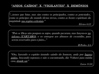 ““ANJOS CAÍDOS” X “VIGILANTES” X DEMÔNIOSANJOS CAÍDOS” X “VIGILANTES” X DEMÔNIOS
“Pois se Deus não poupou os anjos, quando pecaram, mas lançou-os no
inferno (TÁRTARO), e os entregou aos abismos de escuridão, para
serem reservados para o juízo...”
II Pedro. 2:4
“...temos que lutar, mas sim contra os principados, contra as potestades,
conta os príncipes do mundo destas trevas, contra as hostes espirituais da
iniqüidade nas regiões celestiais.”
Efésios 6:12
“Ora, havendo o espírito imundo saindo do homem, anda por lugares
áridos, buscando repouso; e não o encontrando, diz: Voltarei para minha
casa, donde saí.”
Lucas 11:24
 