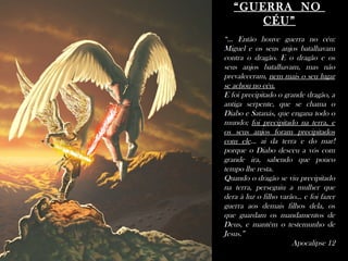 ““GUERRA NOGUERRA NO
CÉU”CÉU”
“... Então houve guerra no céu:
Miguel e os seus anjos batalhavam
contra o dragão. E o dragão e os
seus anjos batalhavam, mas não
prevaleceram, nem mais o seu lugar
se achou no céu.
E foi precipitado o grande dragão, a
antiga serpente, que se chama o
Diabo e Satanás, que engana todo o
mundo; foi precipitado na terra, e
os seus anjos foram precipitados
com ele... ai da terra e do mar!
porque o Diabo desceu a vós com
grande ira, sabendo que pouco
tempo lhe resta.
Quando o dragão se viu precipitado
na terra, perseguiu a mulher que
dera à luz o filho varão... e foi fazer
guerra aos demais filhos dela, os
que guardam os mandamentos de
Deus, e mantêm o testemunho de
Jesus.”
Apocalipse 12
 