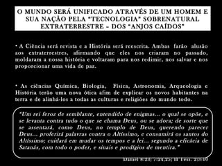 O MUNDO SERÁ UNIFICADO ATRAVÉS DE UM HOMEM EO MUNDO SERÁ UNIFICADO ATRAVÉS DE UM HOMEM E
SUA NAÇÃO PELA “TECNOLOGIA” SOBRENATURALSUA NAÇÃO PELA “TECNOLOGIA” SOBRENATURAL
EXTRATERRESTRE – DOS “ANJOS CAÍDOS”EXTRATERRESTRE – DOS “ANJOS CAÍDOS”
• A Ciência será revista e a História será reescrita. Ambas farão alusãoA Ciência será revista e a História será reescrita. Ambas farão alusão
aos extraterrestres, afirmando que eles nos criaram no passado,aos extraterrestres, afirmando que eles nos criaram no passado,
moldaram a nossa história e voltaram para nos redimir, nos salvar e nosmoldaram a nossa história e voltaram para nos redimir, nos salvar e nos
proporcionar uma vida de paz.proporcionar uma vida de paz.
• As ciências Química, Biologia, Física, Astronomia, Arqueologia eAs ciências Química, Biologia, Física, Astronomia, Arqueologia e
História terão uma nova ótica afim de explicar os novos habitantes naHistória terão uma nova ótica afim de explicar os novos habitantes na
terra e de alinhá-los a todas as culturas e religiões do mundo todo.terra e de alinhá-los a todas as culturas e religiões do mundo todo.
““Um rei feroz de semblante, entendido de enigmas... o qual se opõe, eUm rei feroz de semblante, entendido de enigmas... o qual se opõe, e
se levanta contra tudo o que se chama Deus, ou se adora; de sorte quese levanta contra tudo o que se chama Deus, ou se adora; de sorte que
se assentará, como Deus, no templo de Deus, querendo parecerse assentará, como Deus, no templo de Deus, querendo parecer
Deus... proferirá palavras contra o Altíssimo, e consumirá os santos doDeus... proferirá palavras contra o Altíssimo, e consumirá os santos do
Altíssimo; cuidará em mudar os tempos e a lei... segundo a eficácia deAltíssimo; cuidará em mudar os tempos e a lei... segundo a eficácia de
Satanás, com todo o poder, e sinais e prodígios de mentira.”Satanás, com todo o poder, e sinais e prodígios de mentira.”
Daniel 8:23; 7:24,25; II Tess. 2:3-10Daniel 8:23; 7:24,25; II Tess. 2:3-10
 