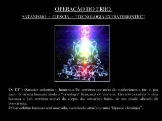 OPERAÇÃO DO ERROOPERAÇÃO DO ERRO
SATANISMO + CIÊNCIA + “TECNOLOGIA EXTRATERRESTRE”!SATANISMO + CIÊNCIA + “TECNOLOGIA EXTRATERRESTRE”!
Os ET´s (Satanás) seduzirão o homem a lhe servirem por meio do conhecimento, isto é, por
meio da ciência humana aliada a “tecnologia” (feitiçaria) extraterrena. Eles irão persuadir a alma
humana a lhes servirem através do corpo, das sensações físicas, de um estado alterado de
consciência.
O livre-arbítrio humano será usurpado, escravizado através de uma “hipnose eletrônica” .
 