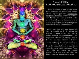 A parte MÍSTICA:A parte MÍSTICA:
EXTRATERRESTRE - SATÂNICAEXTRATERRESTRE - SATÂNICA
““Estamos rodeados de um mundo menosEstamos rodeados de um mundo menos
denso conhecido por mundo astral ao qualdenso conhecido por mundo astral ao qual
estamos ligados por unsestamos ligados por uns "transmissores"transmissores
/receptores" de energia/receptores" de energia chamados chakras...chamados chakras...
Essa Energia pode ser apercebida pelosEssa Energia pode ser apercebida pelos
nossos 5 sentidos, por praticamente todas asnossos 5 sentidos, por praticamente todas as
pessoas bastando para issopessoas bastando para isso serem guiadas porserem guiadas por
alguém que já tenha essa capacidadealguém que já tenha essa capacidade .”.”
““Nosso corpo físico tem uma ligação sutilNosso corpo físico tem uma ligação sutil
com o mundo astral. É através docom o mundo astral. É através do
desequilíbrio desta energia vital que asdesequilíbrio desta energia vital que as
pessoas adoecem e acabam obstruindo estapessoas adoecem e acabam obstruindo esta
ligação com o Divino. Daí, a relação entre asligação com o Divino. Daí, a relação entre as
doenças e as crises emocionais. É muitodoenças e as crises emocionais. É muito
comum ver pessoas que acabam somatizandocomum ver pessoas que acabam somatizando
e transformando energias negativas,e transformando energias negativas,
depressão, raiva, solidão, em doenças físicas,depressão, raiva, solidão, em doenças físicas,
como cânceres e outras mais graves. Nossocomo cânceres e outras mais graves. Nosso
corpo físico tem pontos, que quandocorpo físico tem pontos, que quando
ativados, fazem fluir a energia vital, nosativados, fazem fluir a energia vital, nos
trazendo alegria e, principalmente, saúde.trazendo alegria e, principalmente, saúde.””
 