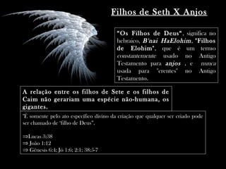 “Os Filhos de Deus“, significa no
hebraico, B'nai HaElohim, "Filhos
de Elohim", que é um termo
constantemente usado no Antigo
Testamento para anjos , e nunca
usada para ''crentes'' no Antigo
Testamento.
A relação entre os filhos de Sete e os filhos de
Caim não gerariam uma espécie não-humana, os
gigantes.
"É somente pelo ato específico divino da criação que qualquer ser criado pode
ser chamado de ‘filho de Deus”.
⇒Lucas 3:38
⇒ João 1:12
⇒ Gênesis 6:4; Jó 1:6; 2:1; 38:5-7
Filhos de Seth X Anjos
 
