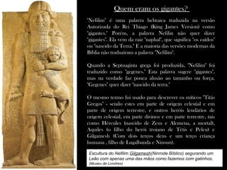 Quem eram os gigantes?
"Nefilim" é uma palavra hebraica traduzida na versão
Autorizada do Rei Thiago (King James Version) como
"gigantes." Porém, a palavra Nefilin não quer dizer
"gigantes". Ela vem da raiz "naphal", que significa "os caídos"
ou "nascido da Terra." E a maioria das versões modernas da
Bíblia não traduziram a palavra "Nefilim".
Quando a Septuaginta grega foi produzida, "Nefilim" foi
traduzido como "gegenes." Esta palavra sugere "gigantes",
mas na verdade faz pouca alusão ao tamanho ou força.
"Gegenes" quer dizer "nascido da terra."
O mesmo termo foi usado para descrever os míticos "Titãs
Gregos" - sendo estes em parte de origem celestial e em
parte de origem terrestre, e outros heróis lendários de
origem celestial, em parte divinos e em parte terrestre, tais
como Hércules (nascido de Zeus e Alcmena, a mortal),
Aquiles (o filho do herói troiano de Tétis e Peleu) e
Gilgamesh (Com dois terços deus e um terço criança
humana , filho de Lugalbanda e Ninsun).
Escultura do Nefilim Gilgamesh(Ninrode Bíblico) segurando um
Leão com apenas uma das mãos como fazemos com gatinhos.
(Museu de Londres)
 