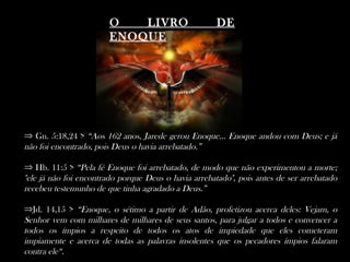 O   LIVRO                     DE
                        ENOQUE




⇒ Gn. 5:18,24 > “Aos 162 anos, Jarede gerou Enoque... Enoque andou com Deus; e já
não foi encontrado, pois Deus o havia arrebatado.”

⇒ Hb. 11:5 > “Pela fé Enoque foi arrebatado, de modo que não experimentou a morte;
"ele já não foi encontrado porque Deus o havia arrebatado", pois antes de ser arrebatado
recebeu testemunho de que tinha agradado a Deus.”

⇒Jd. 14,15 > “Enoque, o sétimo a partir de Adão, profetizou acerca deles: Vejam, o
Senhor vem com milhares de milhares de seus santos, para julgar a todos e convencer a
todos os ímpios a respeito de todos os atos de impiedade que eles cometeram
impiamente e acerca de todas as palavras insolentes que os pecadores ímpios falaram
contra ele“.
 