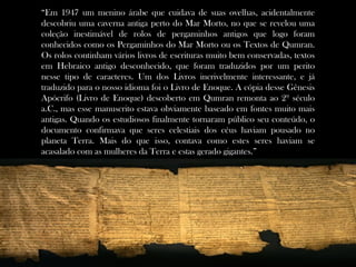 “Em 1947 um menino árabe que cuidava de suas ovelhas, acidentalmente
descobriu uma caverna antiga perto do Mar Morto, no que se revelou uma
coleção inestimável de rolos de pergaminhos antigos que logo foram
conhecidos como os Pergaminhos do Mar Morto ou os Textos de Qumran.
Os rolos continham vários livros de escrituras muito bem conservadas, textos
em Hebraico antigo desconhecido, que foram traduzidos por um perito
nesse tipo de caracteres. Um dos Livros incrivelmente interessante, e já
traduzido para o nosso idioma foi o Livro de Enoque. A cópia desse Gênesis
Apócrifo (Livro de Enoque) descoberto em Qumran remonta ao 2º século
a.C., mas esse manuscrito estava obviamente baseado em fontes muito mais
antigas. Quando os estudiosos finalmente tornaram público seu conteúdo, o
documento confirmava que seres celestiais dos céus haviam pousado no
planeta Terra. Mais do que isso, contava como estes seres haviam se
acasalado com as mulheres da Terra e estas gerado gigantes.”
 