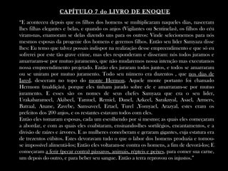 CAPÍTULO 7 do LIVRO DE ENOQUE
“E aconteceu depois que os filhos dos homens se multiplicaram naqueles dias, nasceram
lhes filhas elegantes e belas, e quando os anjos (Vigilantes ou Sentinelas), os filhos do céu
viram-nas, enamoram se delas dizendo uns para os outros: Vinde selecionemos para nós
mesmos esposas da progenie dos homens e geremos filhos. Então seu líder Samyaza disse
lhes: Eu temo que talvez possais indispor na realização desse empreendimento e que só eu
sofrerei por este tão grave crime, mas eles responderam e disseram: nós todos juramos e
amarraram-se por mutuo juramento, que não mudaremos nossa intenção mas executamos
nossa empreendimento projetado. Então eles juraram todos juntos, e todos se amarraram
ou se uniram por mutuo juramento. Todo seu número era duzentos , que nos dias de
Jared, desceram no topo do monte Hermon. Aquele monte portanto foi chamado
Hermom (maldição), porque eles tinham jurado sobre ele e amarraram-se por mutuo
juramento. E esses são os nomes de seus chefes Samyaza que era o seu lider,
Urakabarameel, Akibeel, Tamuel, Remiel, Danel, Azkeel, Saraknyal, Asael, Armers,
Batraal, Anane, Zavebe, Samsaveel, Ertael, Turel ,Yomyael, Arazyal, estes eram os
prefeitos dos 200 anjos, e os restantes estavam todos com eles.
Então eles tomaram esposas, cada um escolhendo por si mesmo; as quais eles começaram
a abordar, e com as quais eles coabitaram, ensinando-lhes sortilégios, encantamentos, e a
divisão de raízes e árvores. E as mulheres conceberam e geraram gigantes, cuja estatura era
de trezentos cúbitos. Estes devoravam tudo o que o labor dos homens produzia e tornou-
se impossível alimentá-los; Então eles voltaram-se contra os homens, a fim de devorá-los; E
começaram a ferir (pecar contra) pássaros, animais, répteis e peixes, para comer sua carne,
um depois do outro, e para beber seu sangue. Então a terra reprovou os injustos.”
 
