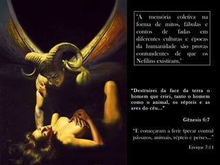 "A memória coletiva na
 forma de mitos, fábulas e
 contos     de     fadas  em
 diferentes culturas e épocas
 da humanidade são provas
 contundentes de que os
 Nefilins existiram."



“Destruirei da face da terra o
homem que criei, tanto o homem
como o animal, os répteis e as
aves do céu...”

                        Gênesis 6:7

“E começaram a ferir (pecar contra)
pássaros, animais, répteis e peixes...”
                           Enoque 7:14
 