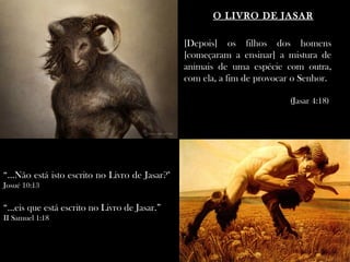 O LIVRO DE JASAR

                                                 [Depois] os filhos dos homens
                                                 [começaram a ensinar] a mistura de
                                                 animais de uma espécie com outra,
                                                 com ela, a fim de provocar o Senhor.

                                                                          (Jasar 4:18)




“...Não está isto escrito no Livro de Jasar?"
Josué 10:13

“...eis que está escrito no Livro de Jasar.” “
II Samuel 1:18
 