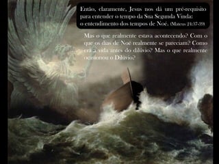 Então, claramente, Jesus nos dá um pré-requisito
para entender o tempo da Sua Segunda Vinda:
o entendimento dos tempos de Noé. (Mateus 24:37-39)
 Mas o que realmente estava acontecendo? Com o
 que os dias de Noé realmente se pareciam? Como
 era a vida antes do dilúvio? Mas o que realmente
 ocasionou o Dilúvio?
 