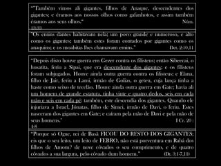 “"Também vimos ali gigantes, filhos de Anaque, descendentes dos
gigantes; e éramos aos nossos olhos como gafanhotos, e assim também
éramos aos seus olhos.“                                         Núm.
13:33
“Os emins dantes habitavam nela; um povo grande e numeroso, e alto
como os gigantes; também estes foram contados por gigantes como os
anaquins; e os moabitas lhes chamavam emins.”            Det. 2:10,11

“Depois disto houve guerra em Gezer contra os filisteus; então Sibeecai, o
husatita, feriu a Sipai, que era descendente dos gigantes; e os filisteus
foram subjugados. Houve ainda outra guerra contra os filisteus; e Elana,
filho de Jair, feriu a Lami, irmão de Golias, o geteu, cuja lança tinha a
haste como seixo de tecelão. Houve ainda outra guerra em Gate; havia ali
um homem de grande estatura, tinha vinte e quatro dedos, seis em cada
mão e seis em cada pé: também, este descendia dos gigantes. Quando ele
injuriava a Israel, Jónatas, filho de Simei, irmão de Davi, o feriu. Estes
nasceram dos gigantes em Gate; e caíram pela mão de Davi e pela mão de
seus homens."                                                     I Cr. 20 :
4-8
“Porque só Ogue, rei de Basã FICOU DO RESTO DOS GIGANTES;
eis que o seu leito, um leito de FERRO, não está porventura em Rabá dos
filhos de Amom? de nove côvados o seu comprimento, e de quatro
côvados a sua largura, pelo côvado dum homem.”             (Dt. 3:1-7,11)
 