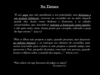 No Tártaro

“E aos anjos que não guardaram o seu principado, mas deixaram a
sua própria habitação, reservou na escuridão até ao juízo daquele
grande dia; Assim como Sodoma e Gomorra, e as cidades
circunvizinhas, que, havendo-se entregue à fornicação como aqueles,
e ido após outra carne, foram postas por exemplo, sofrendo a pena
do fogo eterno.” Judas 6,7

“Pois se Deus não poupou a anjos, quando pecaram, mas lançou-os
no inferno (tártaro), e os entregou aos abismos de escuridão, para
serem reservados para o juízo; se não poupou o mundo antigo, mas
preservou a Noé, pregador da justiça, com mais sete pessoas, quando
trouxe o dilúvio sobre o mundo dos ímpios...” II Pedro 2:4-5


“Não sabeis vós que havemos de julgar os anjos?
                                   I Coríntios 6:3
 