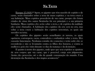 Na Terra
     Enoque 15: 8-10 >“Agora, os gigantes que têm nascido de espírito e de
carne, serão chamados sobre a terra de maus espíritos, e na terra estará a
sua habitação. Maus espíritos procederão de sua carne, porque eles foram
criados de cima; dos santos Sentinelas foi seu princípio e a sua primeira
fundação. Maus espíritos eles serão sobre a terra, e de espíritos da maldade
eles serão chamados. A habitação dos espíritos do céu será no céu, mas
sobre a terra estará a habitação dos espíritos terrestriais, os quais são
nascidos na terra.
     Os espíritos dos gigantes serão semelhantes às nuvens, os quais
oprimem, corrompem, caem, contendem e confundem sobre a terra. Eles
causarão lamentação. Nenhuma comida eles comerão; e terão sede; eles se
esconderão e não se levantarão contra os filhos dos homens, e contra as
mulheres; pois eles virão durante os dias da matança e da destruição.
     E quanto à morte dos gigantes, onde quer que seus espíritos se apartem
de seus corpos; que sua carne, que é perecível, esteja sem julgamento.
Assim eles perecerão, até o dia da grande consumação do mundo. Uma
destruição das Sentinelas e dos ímpios acontecerá.”
 