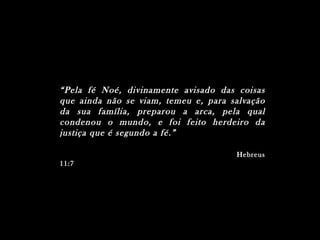 “ Pela fé Noé, divinamente avisado das coisas
que ainda não se viam, temeu e, para salvação
da sua família, preparou a arca, pela qual
condenou o mundo, e foi feito herdeiro da
justiça que é segundo a fé.”

                                      Hebreus
11:7
 