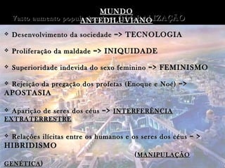 MUNDO
   Vasto aumento populacional => GLOBALIZAÇÃO
                       ANTEDILUVIANO
   Desenvolvimento da sociedade => TECNOLOGIA

   Proliferação da maldade => INIQUIDADE

   Superioridade indevida do sexo feminino => FEMINISMO

   Rejeição da pregação dos profetas (Enoque e Noé) =>
APOSTASIA

 Aparição de seres dos céus => INTERFERÊNCIA
EXTRATERRESTRE

   Relações ilícitas entre os humanos e os seres dos céus = >
HIBRIDISMO
                                         ( MANIPULAÇÃO
GENÉTICA )
 