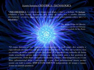 A parte humana: CIENTÍFICA - TECNOLÓGICA

“ PSICOBIOFÍSICA é a ciência que integra a psicologia, a física e a biologia. Na biologia,
estudamos o lobo frontal, responsável pela crítica da razão; mas o cérebro funciona
eletricamente - aí entra a física, que serve de substrato para o pensamento crítico, que é o
psicológico.”

                                                               Dr. Sérgio Felipe de Oliveira
                                                              Psiquiatra e mestre em Ciências
                                                              pela Universidade de São Paulo




“O corpo humano é um "organismo eletro-químico" e cada órgão dos sentidos é
especializado em lidar com um tipo de estímulo diferente – os olhos são sensíveis à luz;
os ouvidos, às ondas sonoras e assim por diante. E respondem aos estímulos de forma
muito semelhante: geram sinais elétricos, que são enviados para a fase posterior de
processamento. Todo fluxo energético (molecular, químico, eletromagnético, etc.) é um
fluxo informacional (tudo é informação), e esse fluxo informacional (nossa mente)
ocorre em todo o corpo, SIMULTANEAMENTE independente de tempo e espaço
(como no mundo quântico).
 