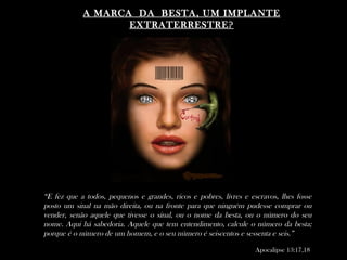 A MARCA DA BESTA, UM IMPLANTE
                   EXTRATERRESTRE?




“E fez que a todos, pequenos e grandes, ricos e pobres, livres e escravos, lhes fosse
posto um sinal na mão direita, ou na fronte para que ninguém pudesse comprar ou
vender, senão aquele que tivesse o sinal, ou o nome da besta, ou o número do seu
nome. Aqui há sabedoria. Aquele que tem entendimento, calcule o número da besta;
porque é o número de um homem, e o seu número é seiscentos e sessenta e seis.”

                                                                   Apocalipse 13:17,18
 