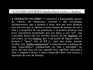 JUNTANDO AS PARTES: Glândula Pineal, Chakra e o Implante.

A OPERAÇÃO DO ERRO => convencer a humanidade através
da ciência, do misticismo oriental e das tecnologias
extraterrestres, que o homem é deus, mas que para alcançar
isso, ele terá que se sujeitar à novas formas de pensar, de ver a
vida e o propósito de sua existência, e só poderá alcançar essa
nova consciência permitindo que sua alma, o seu “eu”, seja
conectado dentro do seu cérebro através de um implante em
seu corpo, no seu cérebro , que é um ponto de ligação entre o
homem e “deus”, eles os ET´s, para que assim, possam
receber este “ poder extraterreno ” e experimentar o máximo de
suas “capacidades”, configurando em “paz e felicidade” na
terra, mas que para tal, essa sujeição deve significar adoração á
eles, e negação à Jesus, o único empecilho para essa crença, a
operação do erro de Satanás.
 