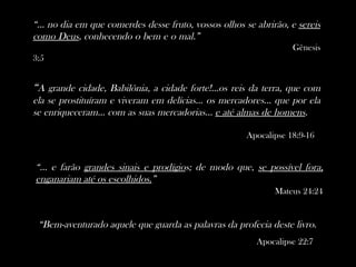 “... no dia em que comerdes desse fruto, vossos olhos se abrirão, e sereis
como Deus, conhecendo o bem e o mal.”
                                                                  Gênesis
3:5


“A grande cidade, Babilônia, a cidade forte!...os reis da terra, que com
ela se prostituíram e viveram em delícias... os mercadores... que por ela
se enriqueceram... com as suas mercadorias... e até almas de homens.

                                                      Apocalipse 18:9-16


“... e farão grandes sinais e prodígios; de modo que, se possível fora,
enganariam até os escolhidos.”
                                                              Mateus 24:24


 “Bem-aventurado aquele que guarda as palavras da profecia deste livro.
                                                         Apocalipse 22:7
 