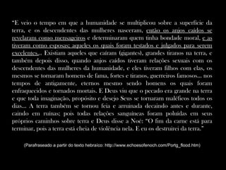 “E veio o tempo em que a humanidade se multiplicou sobre a superfície da
terra, e os descendentes das mulheres nasceram, então os anjos caídos se
revelaram como mensageiros e determinaram quem tinha bondade moral, e as
tiveram como esposas; aqueles os quais foram testados e julgados para serem
excelentes... Existiam aqueles que caíram (gigantes), grandes tiranos na terra, e
também depois disso, quando anjos caídos tiveram relações sexuais com os
descendentes das mulheres da humanidade, e eles tiveram filhos com elas, os
mesmos se tornaram homens de fama, fortes e tiranos, guerreiros famosos... nos
tempos de antigamente, eternos mesmo sendo homens os quais foram
enfraquecidos e tornados mortais. E Deus viu que o pecado era grande na terra
e que toda imaginação, propósito e desejo Seus se tornaram maléficos todos os
dias... A terra também se tornou feia e arruinada decaindo antes e durante,
caindo em ruínas; pois todas relações sanguíneas foram poluídas em seus
próprios caminhos sobre terra e Deus disse a Noé: “O fim da carne está para
terminar, pois a terra está cheia de violência nela. E eu os destruirei da terra.”

    (Parafraseado a partir do texto hebraíco: http://www.echoesofenoch.com/Portg_flood.htm)
 