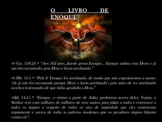 O LIVRO DE
ENOQUE
⇒ Gn. 5:18,24 > “Aos 162 anos, Jarede gerou Enoque... Enoque andou com Deus; e já
não foi encontrado, pois Deus o havia arrebatado.”
⇒ Hb. 11:5 > “Pela fé Enoque foi arrebatado, de modo que não experimentou a morte;
"ele já não foi encontrado porque Deus o havia arrebatado", pois antes de ser arrebatado
recebeu testemunho de que tinha agradado a Deus.”
⇒Jd. 14,15 > “Enoque, o sétimo a partir de Adão, profetizou acerca deles: Vejam, o
Senhor vem com milhares de milhares de seus santos, para julgar a todos e convencer a
todos os ímpios a respeito de todos os atos de impiedade que eles cometeram
impiamente e acerca de todas as palavras insolentes que os pecadores ímpios falaram
contra ele“.
 