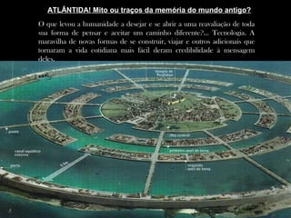 O que levou a humanidade a desejar e se abrir a uma reavaliação de toda
sua forma de pensar e aceitar um caminho diferente?... Tecnologia. A
maravilha de novas formas de se construir, viajar e outros adicionais que
tornaram a vida cotidiana mais fácil deram credibilidade à mensagem
deles.
ATLÂNTIDA! Mito ou traços da memória do mundo antigo?
 