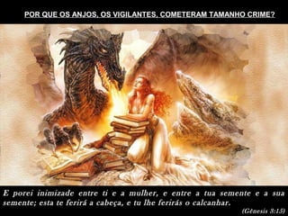 E porei inimizade entre ti e a mulher, e entre a tua semente e a sua
semente; esta te ferirá a cabeça, e tu lhe ferirás o calcanhar.
(Gênesis 3:15)
POR QUE OS ANJOS, OS VIGILANTES, COMETERAM TAMANHO CRIME?
 