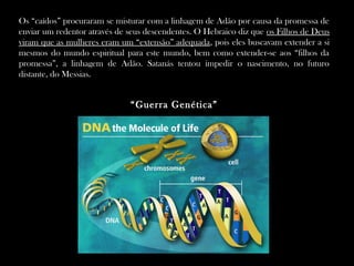 Os “caídos” procuraram se misturar com a linhagem de Adão por causa da promessa de
enviar um redentor através de seus descendentes. O Hebraico diz que os Filhos de Deus
viram que as mulheres eram um “extensão” adequada, pois eles buscavam extender a si
mesmos do mundo espiritual para este mundo, bem como extender-se aos “filhos da
promessa”, a linhagem de Adão. Satanás tentou impedir o nascimento, no futuro
distante, do Messias.
“Guerra Genética”
 