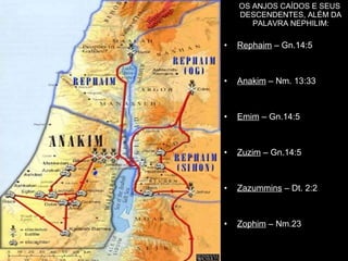 OS ANJOS CAÍDOS E SEUSOS ANJOS CAÍDOS E SEUS
DESCENDENTES, ALÉM DADESCENDENTES, ALÉM DA
PALAVRA NEPHILIMPALAVRA NEPHILIM:
• Rephaim – Gn.14:5
• Anakim – Nm. 13:33
• Emim – Gn.14:5
• Zuzim – Gn.14:5
• Zazummins – Dt. 2:2
• Zophim – Nm.23
 