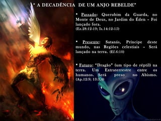 ““ A DECADÊNCIA DE UM ANJO REBELDE”A DECADÊNCIA DE UM ANJO REBELDE”
 PassadoPassado: Querubim da Guarda, no: Querubim da Guarda, no
Monte de Deus, no Jardim do Éden – FoiMonte de Deus, no Jardim do Éden – Foi
lançado fora.lançado fora.
(Ez.28:12-19; Is.14:12-15)(Ez.28:12-19; Is.14:12-15)
 PresentePresente: Satanás, Príncipe deste: Satanás, Príncipe deste
mundo, nas Regiões celestiais – Serámundo, nas Regiões celestiais – Será
lançado na terra.lançado na terra. (Ef.6:10)(Ef.6:10)
 FuturoFuturo: “Dragão” (um tipo de réptil) na: “Dragão” (um tipo de réptil) na
terra. Um Extraterrestre entre osterra. Um Extraterrestre entre os
humanos. Será preso no Abismo.humanos. Será preso no Abismo.
(Ap.12:9; 13:3,4)(Ap.12:9; 13:3,4)
 
