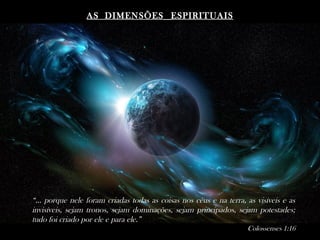 AS DIMENSÕESAS DIMENSÕES ESPIRITUAISESPIRITUAIS
“... porque nele foram criadas todas as coisas nos céus e na terra, as visíveis e as
invisíveis, sejam tronos, sejam dominações, sejam principados, sejam potestades;
tudo foi criado por ele e para ele.”
Colossenses 1:16
 