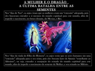 A MULHER E O DRAGÃOA MULHER E O DRAGÃO
A ÚLTIMA BATALHA ENTRE ASA ÚLTIMA BATALHA ENTRE AS
SEMENTESSEMENTES
Nos “dias de Noé”, os anjos viram que as mulheres eram um “extensão” adequada, pois
eles buscavam extender a si mesmos do mundo espiritual para este mundo, afim de
impedir o nascimento, no futuro distante, do Messias, o Rei.
Nos “dias da vinda do Filho do Homem”, os anjos verão que os seres humanos são uma
“extensão” adequada para o seu reino, pois eles buscam fazer de Satanás “semelhante ao
Altíssimo”, ou seja, extender a usurpação do reinado do mundo espiritual para este
mundo, afim de impedir o nascimento da semente da Mulher, e seu reinado no Milênio.
 