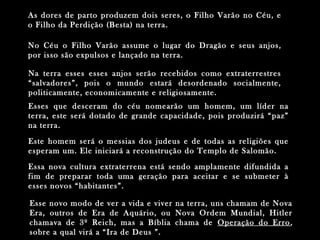Esse novo modo de ver a vida e viver na terra, uns chamam de NovaEsse novo modo de ver a vida e viver na terra, uns chamam de Nova
Era, outros de Era de Aquário, ou Nova Ordem Mundial, HitlerEra, outros de Era de Aquário, ou Nova Ordem Mundial, Hitler
chamava de 3º Reich, mas a Bíblia chama dechamava de 3º Reich, mas a Bíblia chama de Operação do ErroOperação do Erro ,,
sobre a qual virá a “Ira de Deus ”.sobre a qual virá a “Ira de Deus ”.
As dores de parto produzem dois seres, o Filho Varão no Céu, eAs dores de parto produzem dois seres, o Filho Varão no Céu, e
o Filho da Perdição (Besta) na terra.o Filho da Perdição (Besta) na terra.
No Céu o Filho Varão assume o lugar do Dragão e seus anjos,No Céu o Filho Varão assume o lugar do Dragão e seus anjos,
por isso são expulsos e lançado na terra.por isso são expulsos e lançado na terra.
Na terra esses esses anjos serão recebidos como extraterrestresNa terra esses esses anjos serão recebidos como extraterrestres
“salvadores”, pois o mundo estará desordenado socialmente,“salvadores”, pois o mundo estará desordenado socialmente,
politicamente, economicamente e religiosamente.politicamente, economicamente e religiosamente.
Esses que desceram do céu nomearão um homem, um líder naEsses que desceram do céu nomearão um homem, um líder na
terra, este será dotado de grande capacidade, pois produzirá “paz”terra, este será dotado de grande capacidade, pois produzirá “paz”
na terra.na terra.
Essa nova cultura extraterrena está sendo amplamente difundida aEssa nova cultura extraterrena está sendo amplamente difundida a
fim de preparar toda uma geração para aceitar e se submeter àfim de preparar toda uma geração para aceitar e se submeter à
esses novos “habitantes”.esses novos “habitantes”.
Este homem será o messias dos judeus e de todas as religiões queEste homem será o messias dos judeus e de todas as religiões que
esperam um. Ele iniciará a reconstrução do Templo de Salomão.esperam um. Ele iniciará a reconstrução do Templo de Salomão.
 