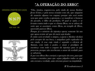 ““A OPERAÇÃO DO ERRO”A OPERAÇÃO DO ERRO”
“Ora, irmãos, rogamo-vos, pela vinda de nosso Senhor
Jesus Cristo, e pela nossa reunião com ele, que ninguém
de maneira alguma vos engane; porque não será assim
sem que antes venha a apostasia, e se manifeste o homem
do pecado, o filho da perdição, O qual se opõe, e se
levanta contra tudo o que se chama Deus, ou se adora; de
sorte que se assentará, como Deus, no templo de Deus,
querendo parecer Deus.
Porque já o mistério da injustiça opera; somente há um
que agora resiste até que do meio seja tirado;
E então será revelado o iníquo, a quem o Senhor desfará
pelo assopro da sua boca, e aniquilará pelo esplendor da
sua vinda; A esse cuja vinda é segundo a eficácia de
Satanás, com todo o poder, e sinais e prodígios de
mentira,e com todo o engano da injustiça para os que
perecem, porque não receberam o amor da verdade para
se salvarem.
E por isso Deus lhes enviará a operação do erro, para que
creiam a mentira; para que sejam julgados todos os que
não creram a verdade, antes tiveram prazer na iniqüidade.
II Tessalonicenses 2
 