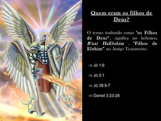 Quem eram os filhos de
Deus?
O termo traduzido como "os Filhos
de Deus“, significa no hebraico,
B'nai HaElohim , "Filhos de
Elohim” no Antigo Testamento.
⇒ Jó 1:6
⇒ Jó 2:1
⇒ Jó 38:5-7
⇒ Daniel 3:23-28
 