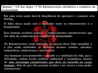 Satanás + 1/3 dos Anjos => Os Extraterrestres salvadores e criadores daSatanás + 1/3 dos Anjos => Os Extraterrestres salvadores e criadores da
humanidade.humanidade.
Em uma certa nação haverá abundância de aparições e contatos comEm uma certa nação haverá abundância de aparições e contatos com
OVNIs.OVNIs.
O líder dessa nação será o mediador entre os extraterrestres e aO líder dessa nação será o mediador entre os extraterrestres e a
humanidade.humanidade.
Esse homem receberá poderes e conhecimentos extraterrestres queEsse homem receberá poderes e conhecimentos extraterrestres que
vão além do conhecimento científico da humanidade.vão além do conhecimento científico da humanidade.
Os Extraterrestres serão adorados na pessoa desse líder mundial, eOs Extraterrestres serão adorados na pessoa desse líder mundial, e
a eles serão atribuídos os atributos divinos: criador, salvador,a eles serão atribuídos os atributos divinos: criador, salvador,
onipotência, onipresença e onisciência.onipotência, onipresença e onisciência.
Aos humanos será prometido o sentido e a satisfação da vida, paz eAos humanos será prometido o sentido e a satisfação da vida, paz e
felicidade, ordem social, política, ambiental e econômica, atravésfelicidade, ordem social, política, ambiental e econômica, através
dede uma tecnologia extraterrestre que deve ser inserida no corpouma tecnologia extraterrestre que deve ser inserida no corpo
humanohumano, afim de que eles possam receber e ter acesso a esse poder, afim de que eles possam receber e ter acesso a esse poder
extraterreno.extraterreno.
 